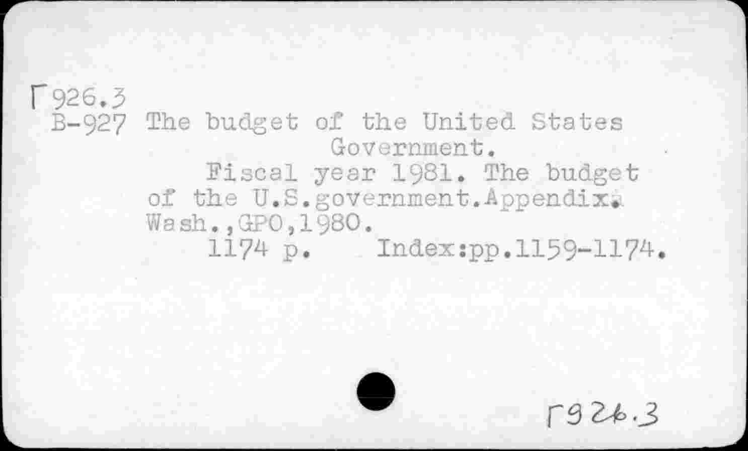 ﻿C926.5
B-927 The budget of the United States Government.
Fiscal year 1981. The budget of the U.S.government.Appendix.. Wash.,GPO,198O.
1174 p. Indexspp.1159-1174.
re 2^.3